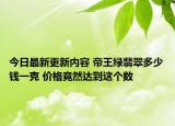 今日最新更新内容 帝王绿翡翠多少钱一克 价格竟然达到这个数