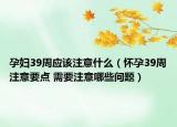 孕妇39周应该注意什么（怀孕39周注意要点 需要注意哪些问题）