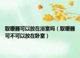 取暖器可以放在浴室吗（取暖器可不可以放在卧室）