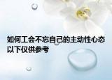 如何工会不忘自己的主动性心态以下仅供参考