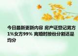 今日最新更新内容 房产证登记男方1%女方99% 离婚时按份分割还是均分