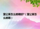 蒲公英怎么晾晒好?（蒲公英怎么晾晒）