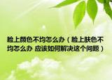 脸上颜色不均怎么办（脸上肤色不均怎么办 应该如何解决这个问题）