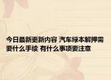 今日最新更新内容 汽车绿本解押需要什么手续 有什么事项要注意