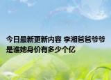 今日最新更新内容 李湘爸爸爷爷是谁她身价有多少个亿
