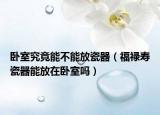 卧室究竟能不能放瓷器（福禄寿瓷器能放在卧室吗）