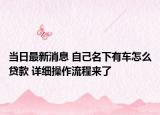 当日最新消息 自己名下有车怎么贷款 详细操作流程来了