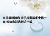 当日最新消息 帝王绿翡翠多少钱一克 价格竟然达到这个数