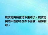 属虎男突然变得不主动了（属虎男突然不理你怎么办下面就一起聊聊吧）