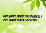 翡翠手镯常见裂痕和石纹的区别（怎么分辨翡翠手镯石纹和裂纹）