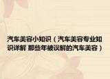 汽车美容小知识（汽车美容专业知识详解 那些年被误解的汽车美容）