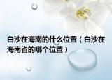 白沙在海南的什么位置（白沙在海南省的哪个位置）