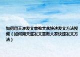 如何用天涯发文章教大家快速发文方法视频（如何用天涯发文章教大家快速发文方法）