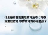 什么是青春期主题教育活动（青春期主题教育 怎样教育青春期的孩子）