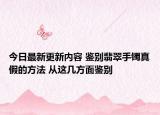今日最新更新内容 鉴别翡翠手镯真假的方法 从这几方面鉴别
