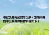 老款凯越雨刮器怎么换（凯越雨刮器怎么换具体操作步骤如下）