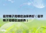 翡翠镯子用哪些油保养好（翡翠镯子用哪些油保养）
