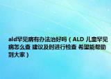 ald罕见病有办法治好吗（ALD 儿童罕见病怎么查 建议及时进行检查 希望能帮助到大家）