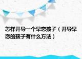 怎样开导一个早恋孩子（开导早恋的孩子有什么方法）
