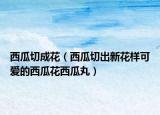 西瓜切成花（西瓜切出新花样可爱的西瓜花西瓜丸）