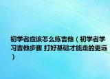 初学者应该怎么练吉他（初学者学习吉他步骤 打好基础才能走的更远）