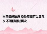 当日最新消息 贷款展期可以展几次 不可以超过两次