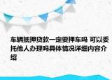 车辆抵押贷款一定要押车吗 可以委托他人办理吗具体情况详细内容介绍