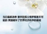 当日最新消息 普京称孤立俄罗斯是不可能的 美国破坏了世界经济秩序的基础