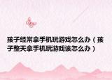 孩子经常拿手机玩游戏怎么办（孩子整天拿手机玩游戏该怎么办）