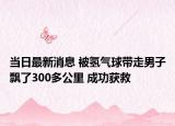 当日最新消息 被氢气球带走男子飘了300多公里 成功获救