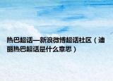 热巴超话—新浪微博超话社区（迪丽热巴超话是什么意思）