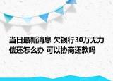 当日最新消息 欠银行30万无力偿还怎么办 可以协商还款吗
