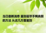当日最新消息 鉴别翡翠手镯真假的方法 从这几方面鉴别