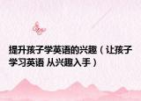 提升孩子学英语的兴趣（让孩子学习英语 从兴趣入手）