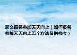 怎么报名参加天天向上（如何报名参加天天向上五个方法仅供参考）
