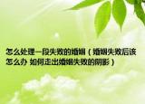 怎么处理一段失败的婚姻（婚姻失败后该怎么办 如何走出婚姻失败的阴影）
