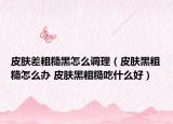 皮肤差粗糙黑怎么调理（皮肤黑粗糙怎么办 皮肤黑粗糙吃什么好）