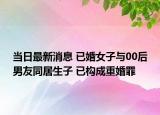 当日最新消息 已婚女子与00后男友同居生子 已构成重婚罪