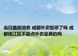 当日最新消息 成都外卖暂停了吗 成都锦江区不能点外卖是真的吗