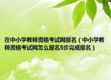 在中小学教师资格考试网报名（中小学教师资格考试网怎么报名5步完成报名）