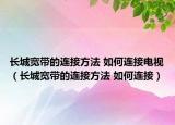 长城宽带的连接方法 如何连接电视（长城宽带的连接方法 如何连接）