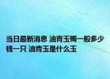 当日最新消息 油青玉镯一般多少钱一只 油青玉是什么玉