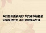 今日最新更新内容 车贷还不起的最坏结果是什么 小心会被拖车处理