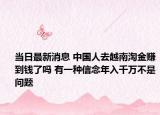 当日最新消息 中国人去越南淘金赚到钱了吗 有一种信念年入千万不是问题
