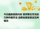 今日最新更新内容 翡翠赌石常见的几种作假手法 消费者要留意这五种情况