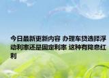 今日最新更新内容 办理车贷选择浮动利率还是固定利率 这种有降息红利