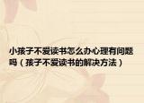 小孩子不爱读书怎么办心理有问题吗（孩子不爱读书的解决方法）