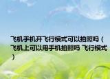 飞机手机开飞行模式可以拍照吗（飞机上可以用手机拍照吗 飞行模式）