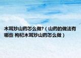 木耳炒山药怎么做?（山药的做法有哪些 枸杞木耳炒山药怎么做）