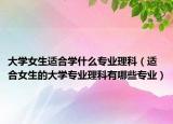 大学女生适合学什么专业理科（适合女生的大学专业理科有哪些专业）